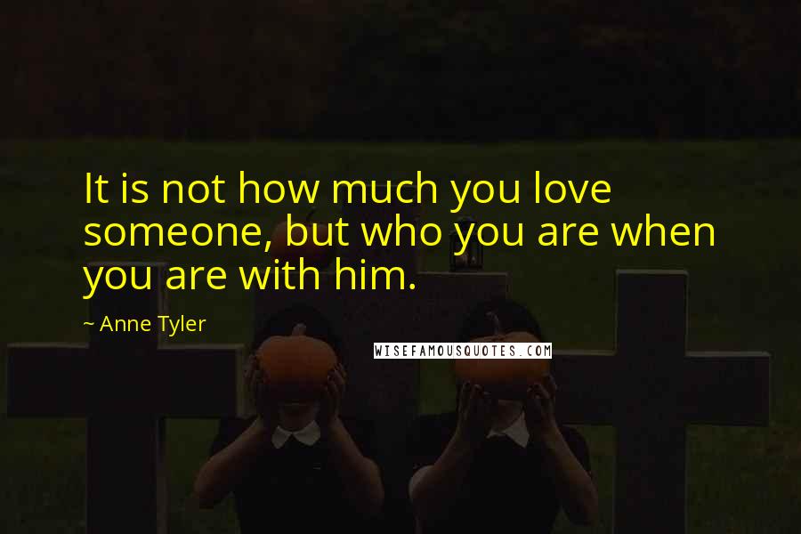 Anne Tyler Quotes: It is not how much you love someone, but who you are when you are with him.