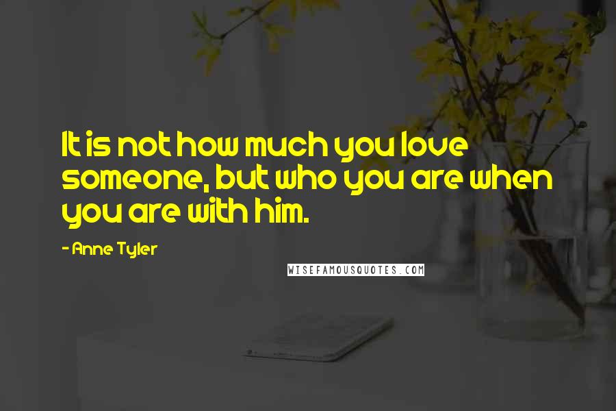 Anne Tyler Quotes: It is not how much you love someone, but who you are when you are with him.