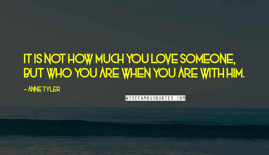 Anne Tyler Quotes: It is not how much you love someone, but who you are when you are with him.