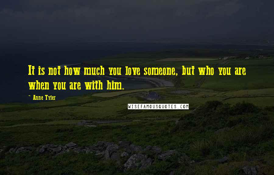 Anne Tyler Quotes: It is not how much you love someone, but who you are when you are with him.