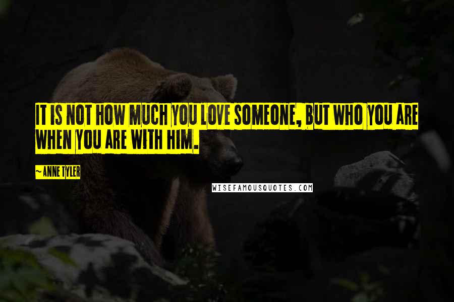 Anne Tyler Quotes: It is not how much you love someone, but who you are when you are with him.
