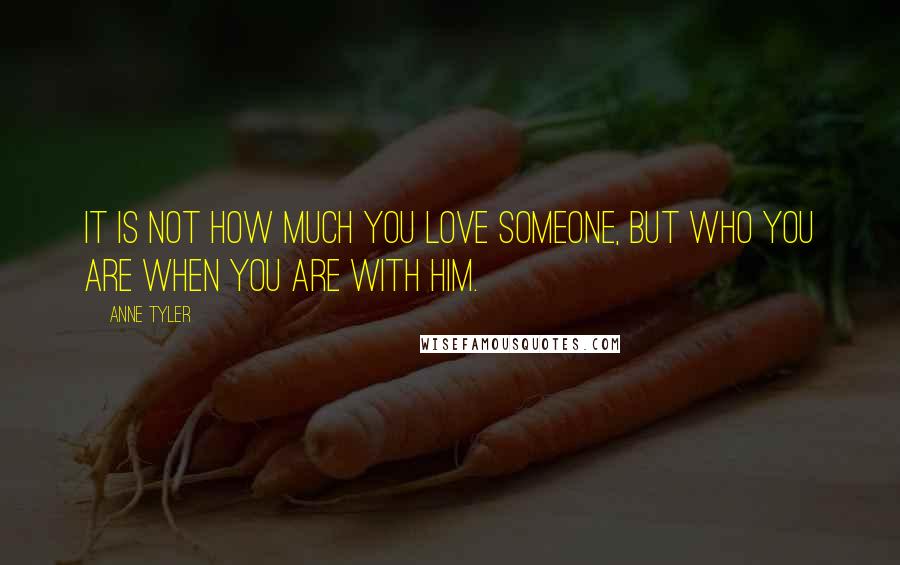 Anne Tyler Quotes: It is not how much you love someone, but who you are when you are with him.