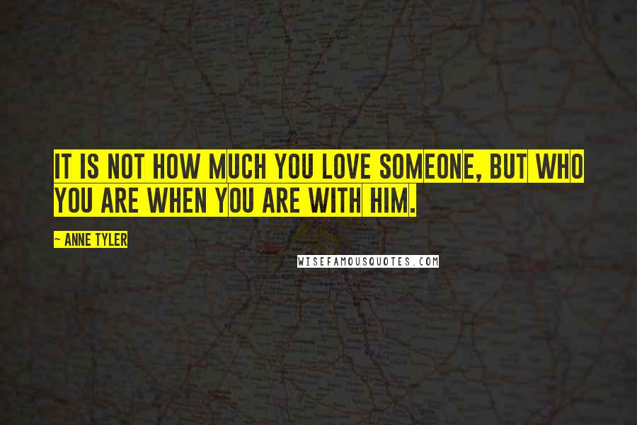 Anne Tyler Quotes: It is not how much you love someone, but who you are when you are with him.