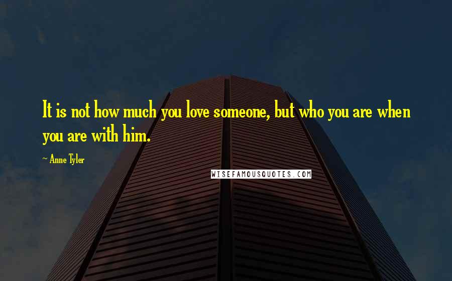 Anne Tyler Quotes: It is not how much you love someone, but who you are when you are with him.