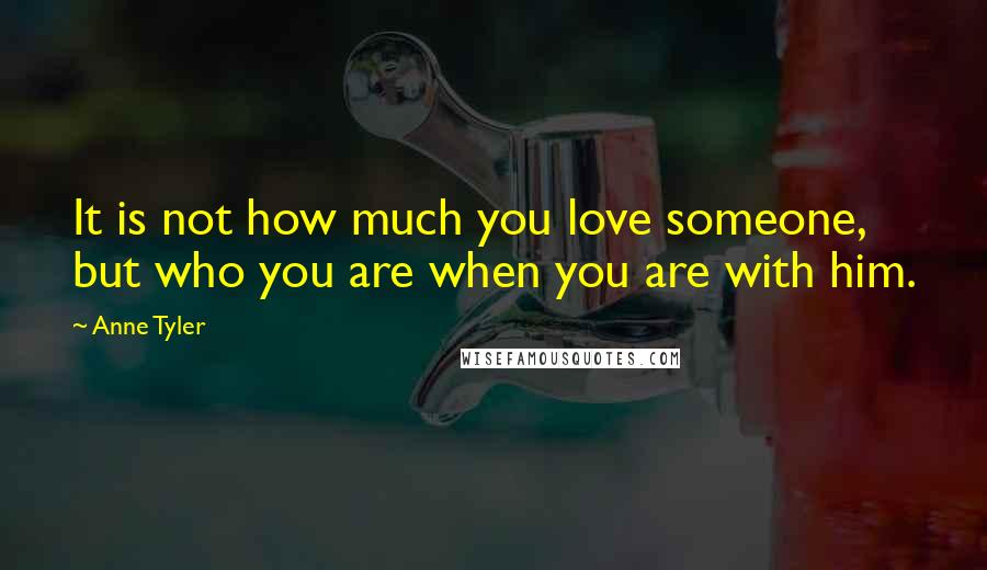 Anne Tyler Quotes: It is not how much you love someone, but who you are when you are with him.