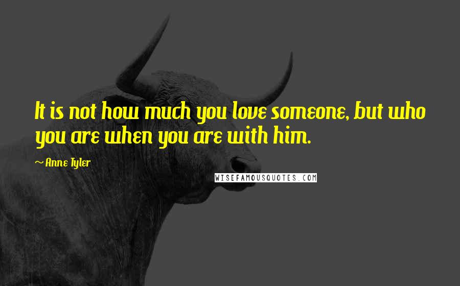 Anne Tyler Quotes: It is not how much you love someone, but who you are when you are with him.