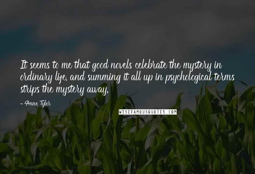 Anne Tyler Quotes: It seems to me that good novels celebrate the mystery in ordinary life, and summing it all up in psychological terms strips the mystery away.