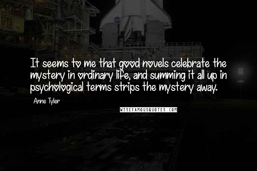 Anne Tyler Quotes: It seems to me that good novels celebrate the mystery in ordinary life, and summing it all up in psychological terms strips the mystery away.
