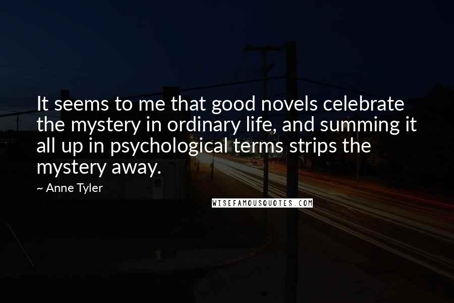 Anne Tyler Quotes: It seems to me that good novels celebrate the mystery in ordinary life, and summing it all up in psychological terms strips the mystery away.