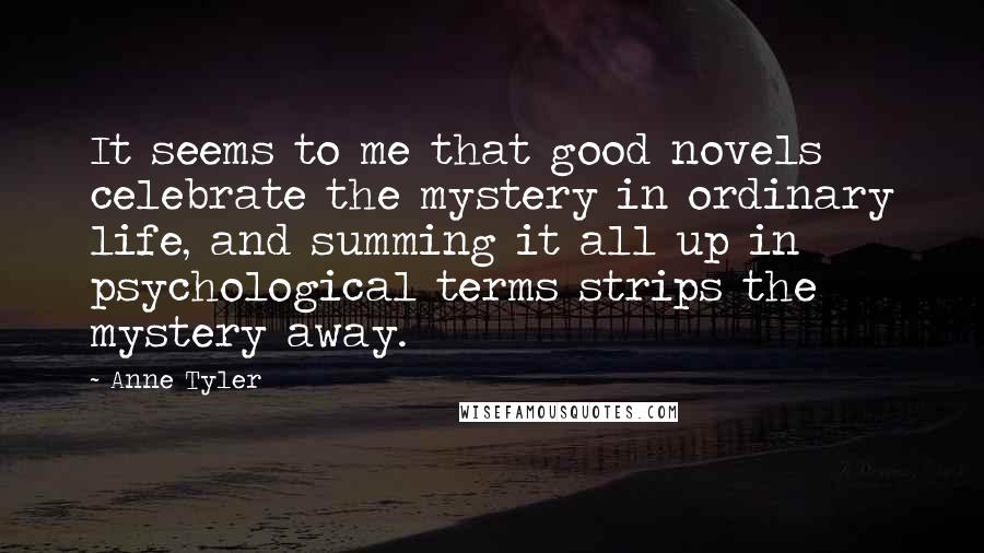 Anne Tyler Quotes: It seems to me that good novels celebrate the mystery in ordinary life, and summing it all up in psychological terms strips the mystery away.