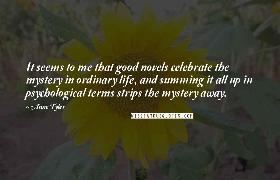 Anne Tyler Quotes: It seems to me that good novels celebrate the mystery in ordinary life, and summing it all up in psychological terms strips the mystery away.