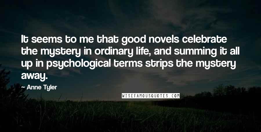 Anne Tyler Quotes: It seems to me that good novels celebrate the mystery in ordinary life, and summing it all up in psychological terms strips the mystery away.