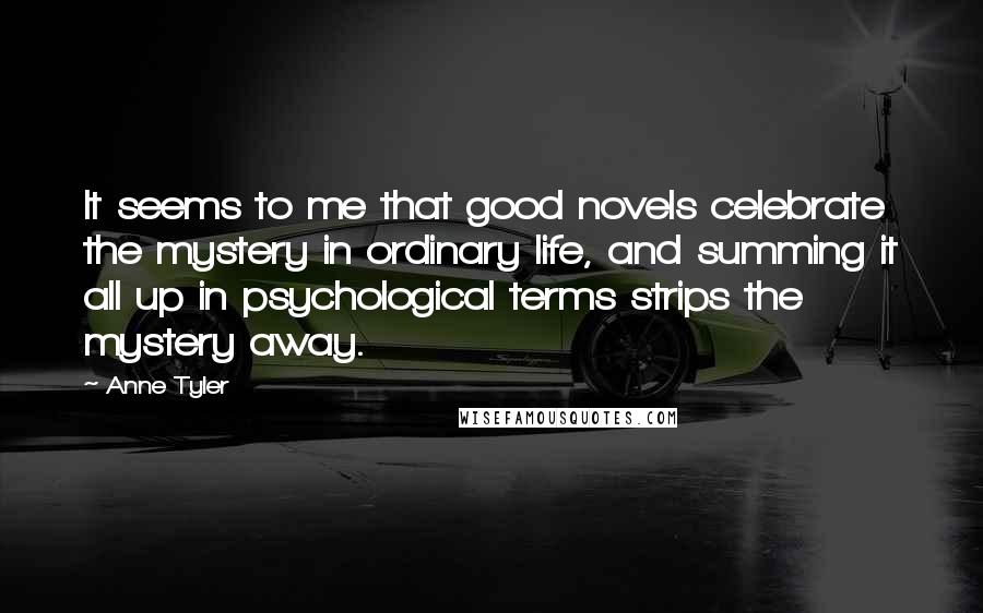 Anne Tyler Quotes: It seems to me that good novels celebrate the mystery in ordinary life, and summing it all up in psychological terms strips the mystery away.