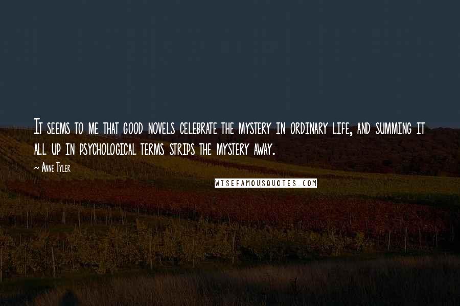 Anne Tyler Quotes: It seems to me that good novels celebrate the mystery in ordinary life, and summing it all up in psychological terms strips the mystery away.