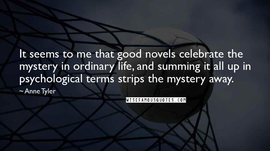 Anne Tyler Quotes: It seems to me that good novels celebrate the mystery in ordinary life, and summing it all up in psychological terms strips the mystery away.