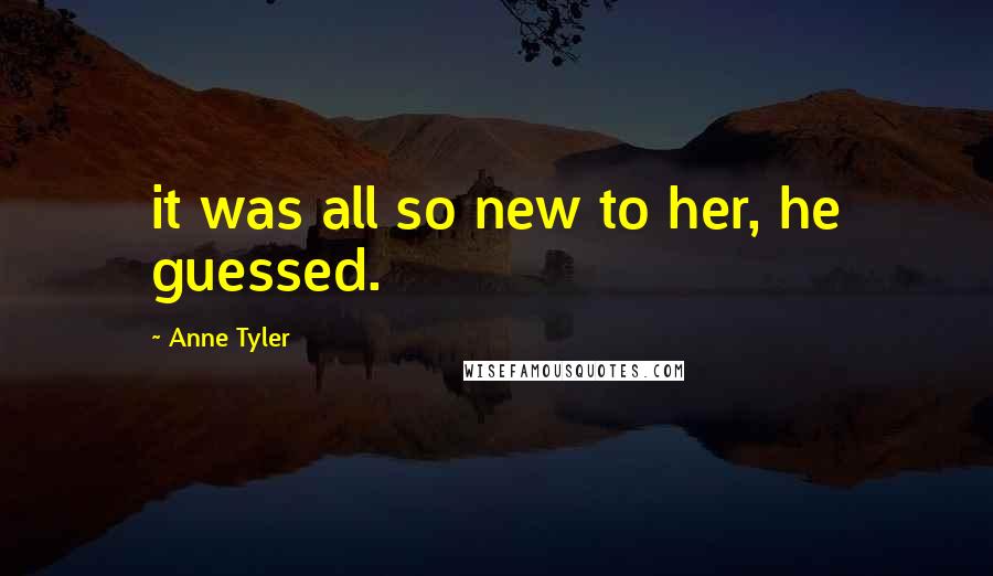 Anne Tyler Quotes: it was all so new to her, he guessed.