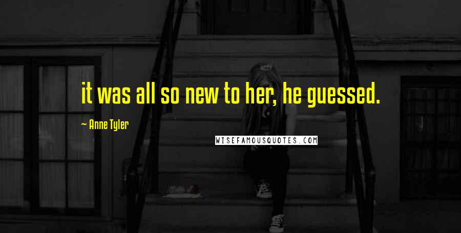 Anne Tyler Quotes: it was all so new to her, he guessed.