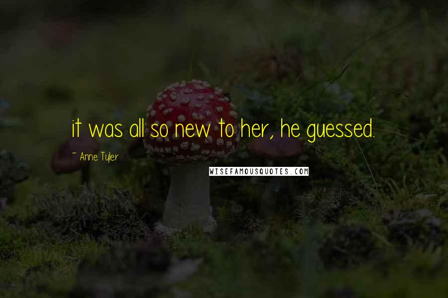 Anne Tyler Quotes: it was all so new to her, he guessed.