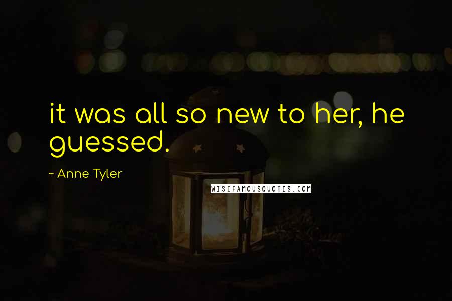 Anne Tyler Quotes: it was all so new to her, he guessed.