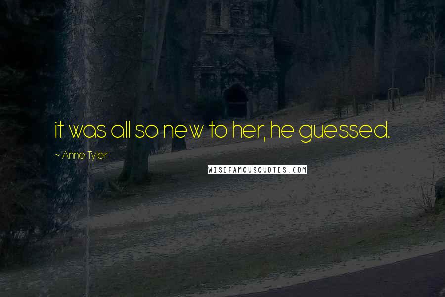 Anne Tyler Quotes: it was all so new to her, he guessed.