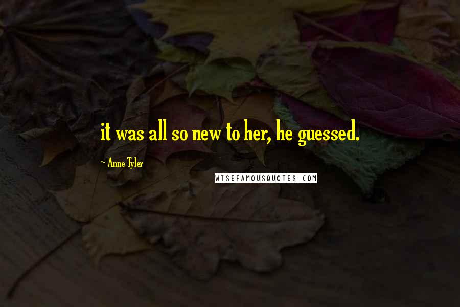 Anne Tyler Quotes: it was all so new to her, he guessed.