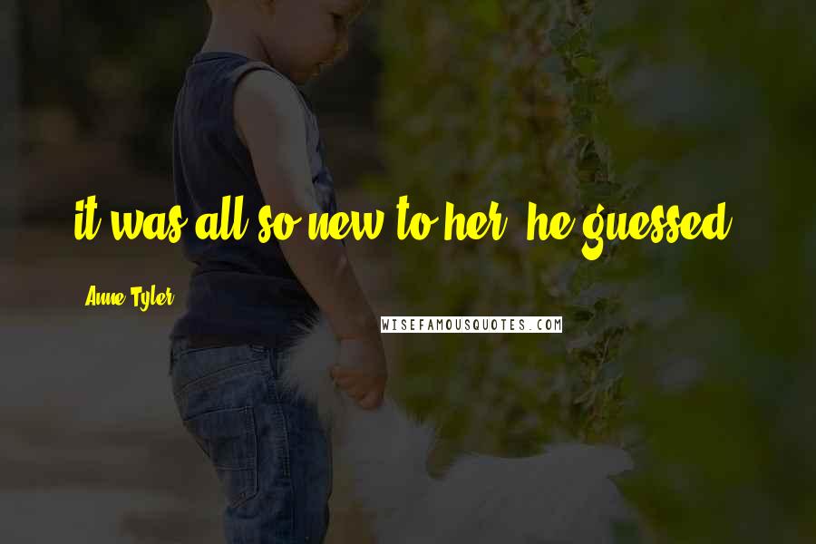 Anne Tyler Quotes: it was all so new to her, he guessed.