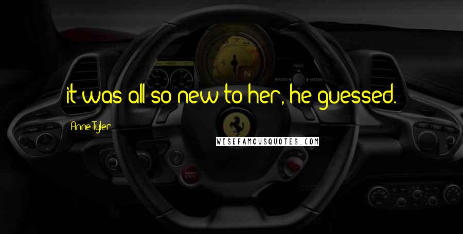 Anne Tyler Quotes: it was all so new to her, he guessed.