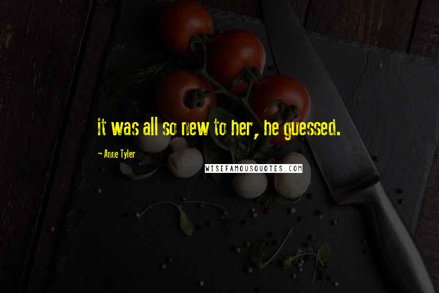 Anne Tyler Quotes: it was all so new to her, he guessed.