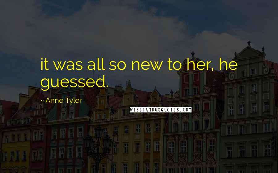 Anne Tyler Quotes: it was all so new to her, he guessed.