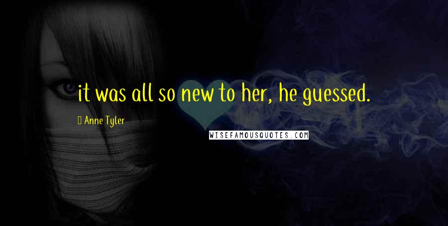 Anne Tyler Quotes: it was all so new to her, he guessed.