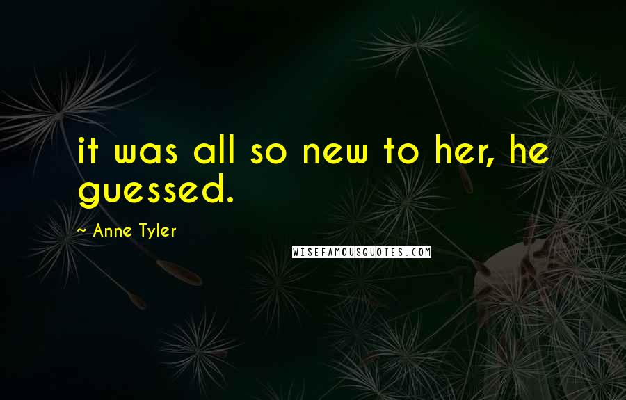 Anne Tyler Quotes: it was all so new to her, he guessed.