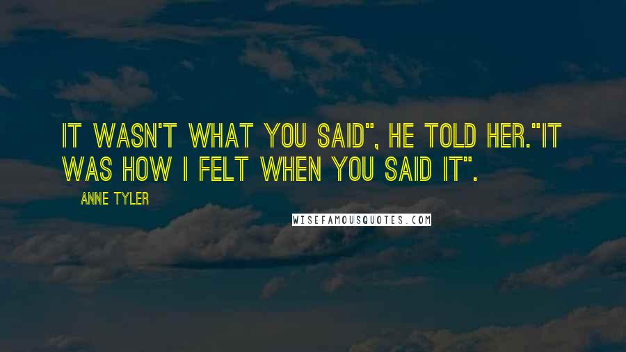 Anne Tyler Quotes: It wasn't what you said", he told her."It was how I felt when you said it".