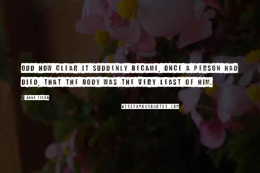 Anne Tyler Quotes: Odd how clear it suddenly became, once a person had died, that the body was the very least of him.