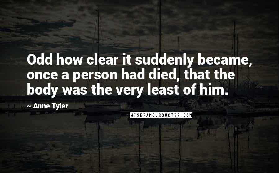 Anne Tyler Quotes: Odd how clear it suddenly became, once a person had died, that the body was the very least of him.