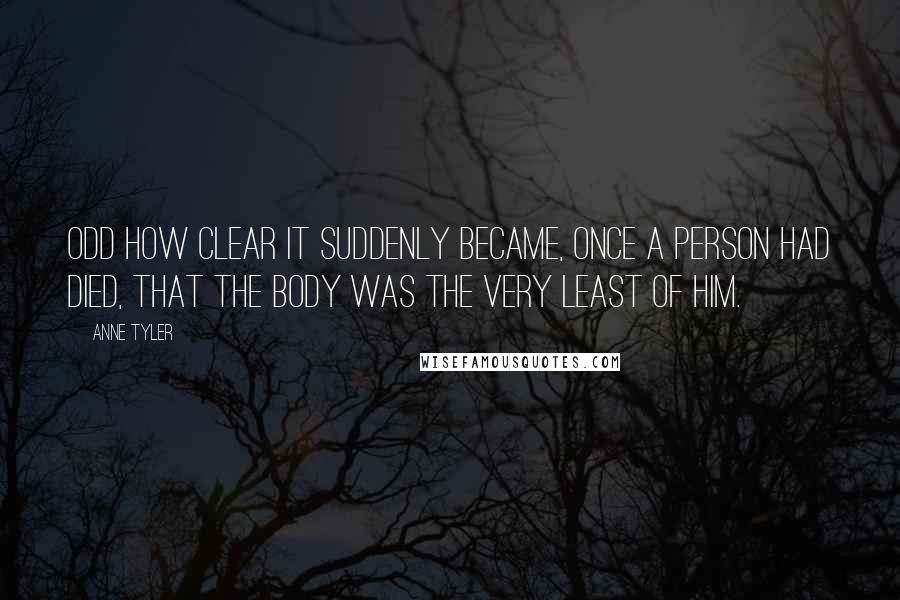 Anne Tyler Quotes: Odd how clear it suddenly became, once a person had died, that the body was the very least of him.