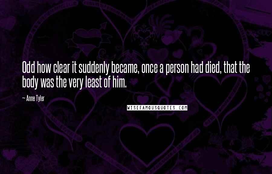 Anne Tyler Quotes: Odd how clear it suddenly became, once a person had died, that the body was the very least of him.