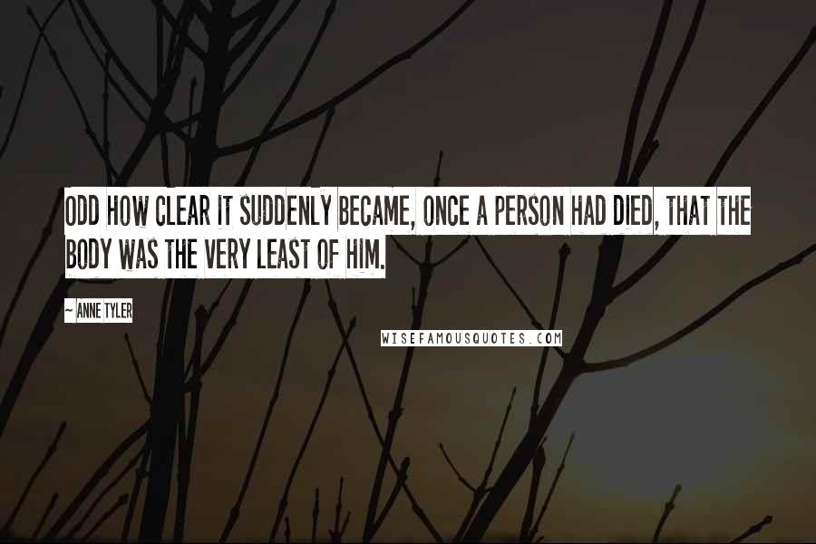 Anne Tyler Quotes: Odd how clear it suddenly became, once a person had died, that the body was the very least of him.
