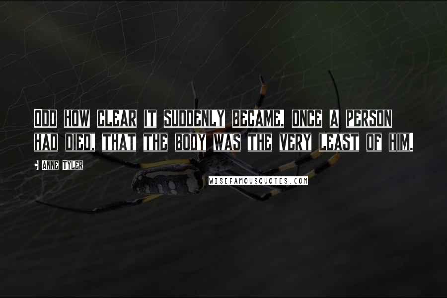 Anne Tyler Quotes: Odd how clear it suddenly became, once a person had died, that the body was the very least of him.