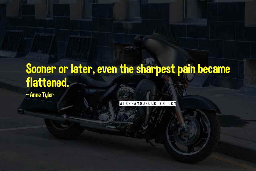 Anne Tyler Quotes: Sooner or later, even the sharpest pain became flattened.