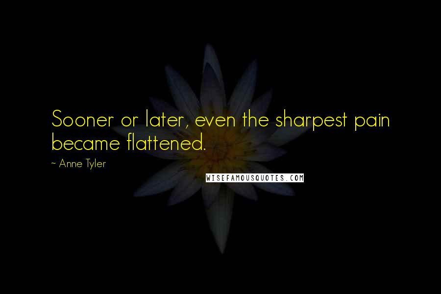 Anne Tyler Quotes: Sooner or later, even the sharpest pain became flattened.