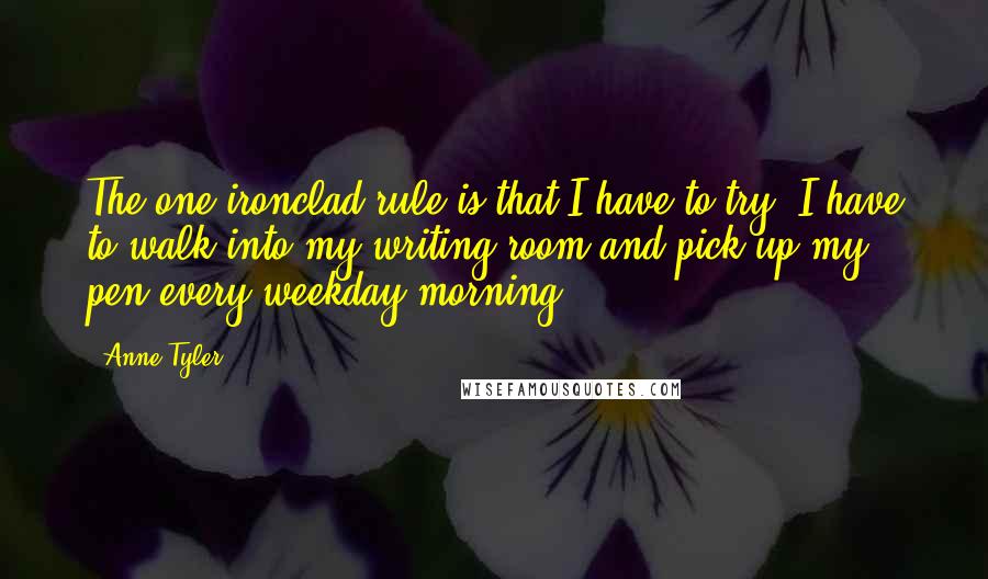 Anne Tyler Quotes: The one ironclad rule is that I have to try. I have to walk into my writing room and pick up my pen every weekday morning.