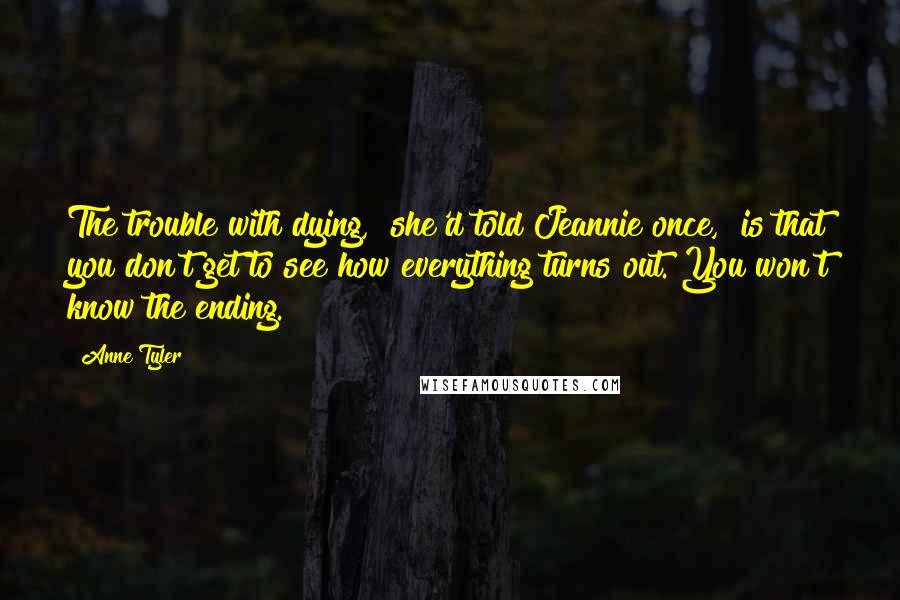 Anne Tyler Quotes: The trouble with dying," she'd told Jeannie once, "is that you don't get to see how everything turns out. You won't know the ending.