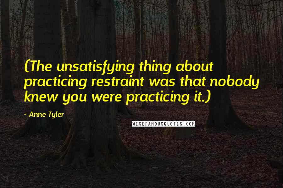 Anne Tyler Quotes: (The unsatisfying thing about practicing restraint was that nobody knew you were practicing it.)