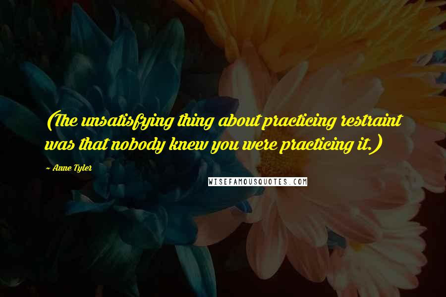 Anne Tyler Quotes: (The unsatisfying thing about practicing restraint was that nobody knew you were practicing it.)