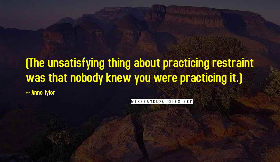 Anne Tyler Quotes: (The unsatisfying thing about practicing restraint was that nobody knew you were practicing it.)