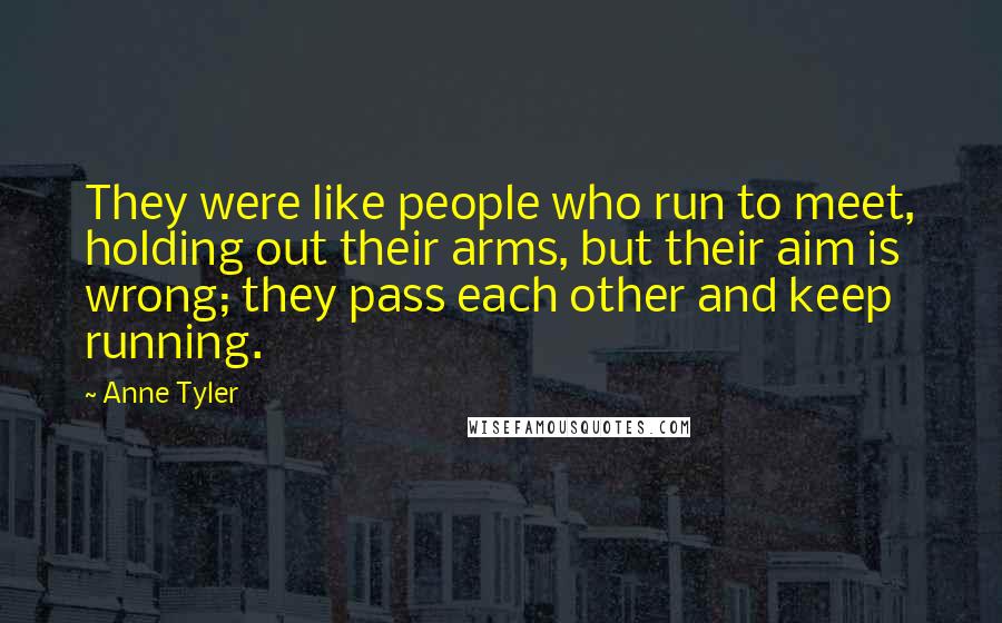 Anne Tyler Quotes: They were like people who run to meet, holding out their arms, but their aim is wrong; they pass each other and keep running.