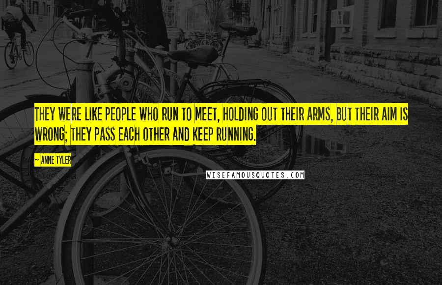 Anne Tyler Quotes: They were like people who run to meet, holding out their arms, but their aim is wrong; they pass each other and keep running.