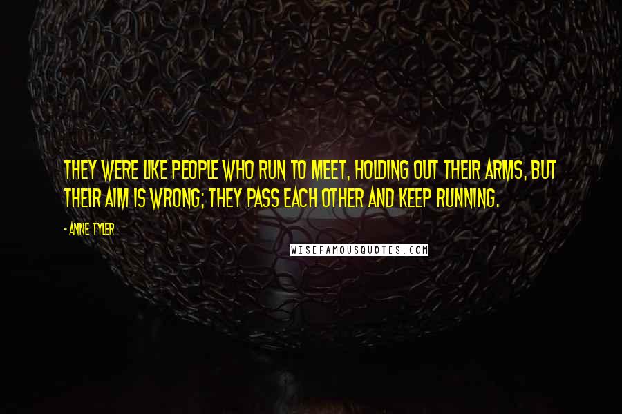 Anne Tyler Quotes: They were like people who run to meet, holding out their arms, but their aim is wrong; they pass each other and keep running.