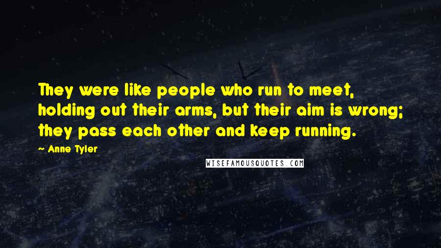 Anne Tyler Quotes: They were like people who run to meet, holding out their arms, but their aim is wrong; they pass each other and keep running.