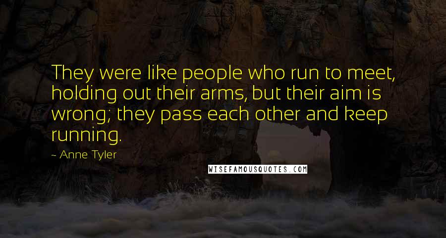 Anne Tyler Quotes: They were like people who run to meet, holding out their arms, but their aim is wrong; they pass each other and keep running.